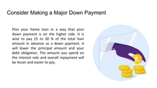 Consider Making a Major Down Payment
Plan your home loan in a way that your
down payment is on the higher side. It is
wise to pay 25 to 30 % of the total loan
amount in advance as a down payment. It
will lower the principal amount and your
debt obligation. The amount you spend on
the interest rate and overall repayment will
be lesser and easier to pay.
 