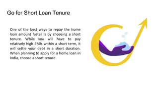 Go for Short Loan Tenure
One of the best ways to repay the home
loan amount faster is by choosing a short
tenure. While you will have to pay
relatively high EMIs within a short term, it
will settle your debt in a short duration.
When planning to apply for a home loan in
India, choose a short tenure.
 