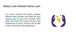 Select Low-Interest Home Loan
It is vital to research the market, compare
different loan providers and select the best
housing loan in India that provides more
value. The lower the interest rate, the less
burdensome it will be, and you will be able
to pay it off quickly with prepayments.
 
