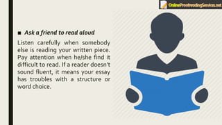 ■ Ask a friend to read aloud
Listen carefully when somebody
else is reading your written piece.
Pay attention when he/she find it
difficult to read. If a reader doesn’t
sound fluent, it means your essay
has troubles with a structure or
word choice.
 