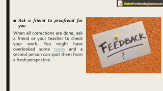 ■ Ask a friend to proofread for
you
When all corrections are done, ask
a friend or your teacher to check
your work. You might have
overlooked some typos and a
second person can spot them from
a fresh perspective.
 