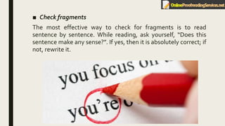 ■ Check fragments
The most effective way to check for fragments is to read
sentence by sentence. While reading, ask yourself, “Does this
sentence make any sense?”. If yes, then it is absolutely correct; if
not, rewrite it.
 