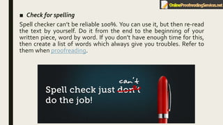 ■ Check for spelling
Spell checker can’t be reliable 100%. You can use it, but then re-read
the text by yourself. Do it from the end to the beginning of your
written piece, word by word. If you don’t have enough time for this,
then create a list of words which always give you troubles. Refer to
them when proofreading.
 