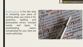 Proofreading is the last step
in reviewing your piece of
writing when you check it for
grammar, spelling and
punctuation errors, misused
words, and typos. If
proofreading seems
complicated for you, here are
some useful tips.
 
