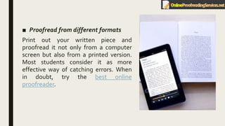 ■ Proofread from different formats
Print out your written piece and
proofread it not only from a computer
screen but also from a printed version.
Most students consider it as more
effective way of catching errors. When
in doubt, try the best online
proofreader.
 