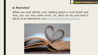 ■ Read aloud
When you read silently, your reading speed is much faster and
thus, you can miss some errors. So, don’t be shy and read it
aloud. As an alternative, use resume proofreading service.
 