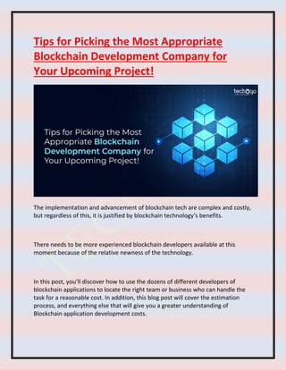 Tips for Picking the Most Appropriate
Blockchain Development Company for
Your Upcoming Project!
The implementation and advancement of blockchain tech are complex and costly,
but regardless of this, it is justified by blockchain technology‘s benefits.
There needs to be more experienced blockchain developers available at this
moment because of the relative newness of the technology.
In this post, you’ll discover how to use the dozens of different developers of
blockchain applications to locate the right team or business who can handle the
task for a reasonable cost. In addition, this blog post will cover the estimation
process, and everything else that will give you a greater understanding of
Blockchain application development costs.
 