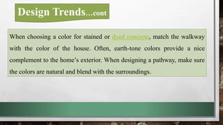 When choosing a color for stained or dyed concrete, match the walkway
with the color of the house. Often, earth-tone colors provide a nice
complement to the home’s exterior. When designing a pathway, make sure
the colors are natural and blend with the surroundings.
Design Trends…cont
 