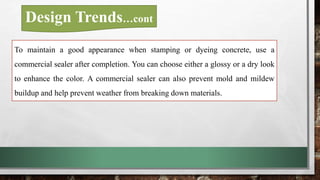 To maintain a good appearance when stamping or dyeing concrete, use a
commercial sealer after completion. You can choose either a glossy or a dry look
to enhance the color. A commercial sealer can also prevent mold and mildew
buildup and help prevent weather from breaking down materials.
Design Trends…cont
 