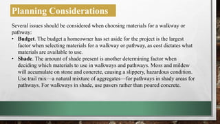 Planning Considerations
Several issues should be considered when choosing materials for a walkway or
pathway:
• Budget. The budget a homeowner has set aside for the project is the largest
factor when selecting materials for a walkway or pathway, as cost dictates what
materials are available to use.
• Shade. The amount of shade present is another determining factor when
deciding which materials to use in walkways and pathways. Moss and mildew
will accumulate on stone and concrete, causing a slippery, hazardous condition.
Use trail mix—a natural mixture of aggregates—for pathways in shady areas for
pathways. For walkways in shade, use pavers rather than poured concrete.
 