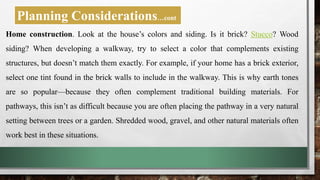 Home construction. Look at the house’s colors and siding. Is it brick? Stucco? Wood
siding? When developing a walkway, try to select a color that complements existing
structures, but doesn’t match them exactly. For example, if your home has a brick exterior,
select one tint found in the brick walls to include in the walkway. This is why earth tones
are so popular—because they often complement traditional building materials. For
pathways, this isn’t as difficult because you are often placing the pathway in a very natural
setting between trees or a garden. Shredded wood, gravel, and other natural materials often
work best in these situations.
Planning Considerations…cont
 