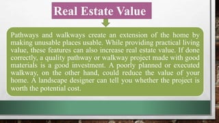 Real Estate Value
Pathways and walkways create an extension of the home by making unusable places
usable. While providing practical living value, these features can also increase real
estate value. If done correctly, a quality pathway or walkway project made with good
materials is a good investment. A poorly planned or executed walkway, on the other
hand, could reduce the value of your home. A landscape designer can tell you whether
the project is worth the potential cost.
Pathways and walkways create an extension of the home by
making unusable places usable. While providing practical living
value, these features can also increase real estate value. If done
correctly, a quality pathway or walkway project made with good
materials is a good investment. A poorly planned or executed
walkway, on the other hand, could reduce the value of your
home. A landscape designer can tell you whether the project is
worth the potential cost.
 