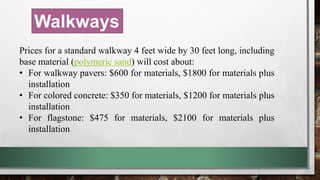 Walkways
Prices for a standard walkway 4 feet wide by 30 feet long, including
base material (polymeric sand) will cost about:
• For walkway pavers: $600 for materials, $1800 for materials plus
installation
• For colored concrete: $350 for materials, $1200 for materials plus
installation
• For flagstone: $475 for materials, $2100 for materials plus
installation
 