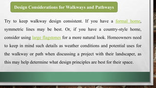 Try to keep walkway design consistent. If you have a formal home,
symmetric lines may be best. Or, if you have a country-style home,
consider using large flagstones for a more natural look. Homeowners need
to keep in mind such details as weather conditions and potential uses for
the walkway or path when discussing a project with their landscaper, as
this may help determine what design principles are best for their space.
Design Considerations for Walkways and Pathways
 