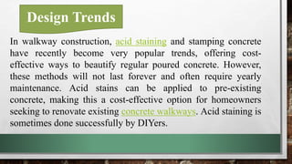 Design Trends
In walkway construction, acid staining and stamping concrete
have recently become very popular trends, offering cost-
effective ways to beautify regular poured concrete. However,
these methods will not last forever and often require yearly
maintenance. Acid stains can be applied to pre-existing
concrete, making this a cost-effective option for homeowners
seeking to renovate existing concrete walkways. Acid staining is
sometimes done successfully by DIYers.
 