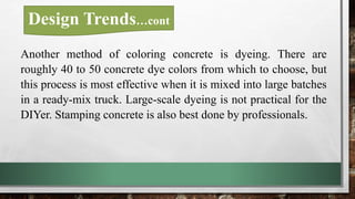 Another method of coloring concrete is dyeing. There are
roughly 40 to 50 concrete dye colors from which to choose, but
this process is most effective when it is mixed into large batches
in a ready-mix truck. Large-scale dyeing is not practical for the
DIYer. Stamping concrete is also best done by professionals.
Design Trends…cont
 