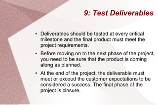 9: Test Deliverables
● Deliverables should be tested at every critical
milestone and the final product must meet the
project requirements.
● Before moving on to the next phase of the project,
you need to be sure that the product is coming
along as planned.
● At the end of the project, the deliverable must
meet or exceed the customer expectations to be
considered a success. The final phase of the
project is closure.
 