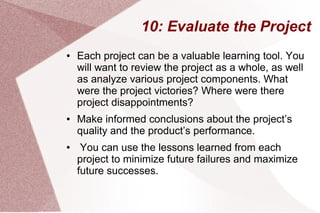 10: Evaluate the Project
● Each project can be a valuable learning tool. You
will want to review the project as a whole, as well
as analyze various project components. What
were the project victories? Where were there
project disappointments?
● Make informed conclusions about the project’s
quality and the product’s performance.
● You can use the lessons learned from each
project to minimize future failures and maximize
future successes.
 