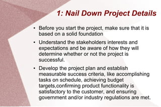 1: Nail Down Project Details
● Before you start the project, make sure that it is
based on a solid foundation
● Understand the stakeholders interests and
expectations and be aware of how they will
determine whether or not the project is
successful.
● Develop the project plan and establish
measurable success criteria, like accomplishing
tasks on schedule, achieving budget
targets,confirming product functionality is
satisfactory to the customer, and ensuring
government and/or industry regulations are met.
 