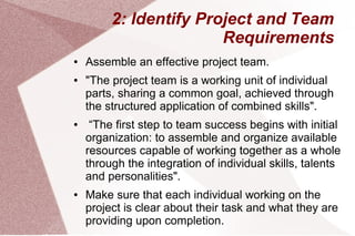 2: Identify Project and Team
Requirements
● Assemble an effective project team.
● "The project team is a working unit of individual
parts, sharing a common goal, achieved through
the structured application of combined skills".
● “The first step to team success begins with initial
organization: to assemble and organize available
resources capable of working together as a whole
through the integration of individual skills, talents
and personalities".
● Make sure that each individual working on the
project is clear about their task and what they are
providing upon completion.
 