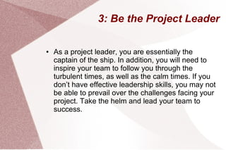 3: Be the Project Leader
● As a project leader, you are essentially the
captain of the ship. In addition, you will need to
inspire your team to follow you through the
turbulent times, as well as the calm times. If you
don’t have effective leadership skills, you may not
be able to prevail over the challenges facing your
project. Take the helm and lead your team to
success.
 
