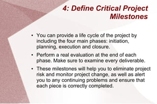 4: Define Critical Project
Milestones
● You can provide a life cycle of the project by
including the four main phases: initiation,
planning, execution and closure.
● Perform a real evaluation at the end of each
phase. Make sure to examine every deliverable.
● These milestones will help you to eliminate project
risk and monitor project change, as well as alert
you to any continuing problems and ensure that
each piece is correctly completed.
 