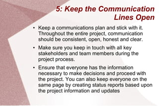 5: Keep the Communication
Lines Open
● Keep a communications plan and stick with it.
Throughout the entire project, communication
should be consistent, open, honest and clear.
● Make sure you keep in touch with all key
stakeholders and team members during the
project process.
● Ensure that everyone has the information
necessary to make decisions and proceed with
the project. You can also keep everyone on the
same page by creating status reports based upon
the project information and updates
 