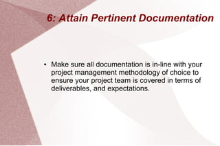 6: Attain Pertinent Documentation
● Make sure all documentation is in-line with your
project management methodology of choice to
ensure your project team is covered in terms of
deliverables, and expectations.
 