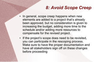 8: Avoid Scope Creep
● In general, scope creep happens when new
elements are added to a project that’s already
been approved, but no consideration is given to
increasing the budget, adding more time to the
schedule and/or adding more resources to
compensate for the revised project.
● If the project’s scope does need to be revisited,
you can participate in the rescoping process.
Make sure to have the proper documentation and
have all stakeholders sign off on these changes
before proceeding
 