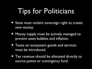Tips for Politicians <ul><li>State must reclaim sovereign right to create new money. </li></ul><ul><li>Money supply must b...