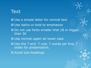 Text
 Use a simple letter for normal text
 Use italics or bold to emphasize
 Do not use fonts smaller that 28 or bigger
than 36
 Use normal upper an lower case
 Use the 7 and 7 rule, 7 words per line, 7
slides for presentation.
 Avoid sub-headings
 