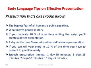 Body Language Tips on Effective Presentation
PRESENTATION FACTS ONE SHOULD KNOW:
 The biggest fear of all humans is public speaking.
 What moves people is story.
 If you dedicate 70 % of your time writing the script you’ll
create a better presentation.
 2 days is the time Steve Jobs rehearsed before a presentation.
 If you can tell your story in 10 % of the time you have to
present it, you’ll be ready.
 Speech preparation timings: 1 day-60 minutes; 3 days-15
minutes; 7 days-10 minutes; 15 days-5 minutes.
KDK Refresher Course in ICT 1
 