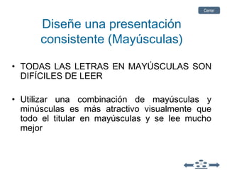 Diseñe una presentación
consistente (Mayúsculas)
• TODAS LAS LETRAS EN MAYÚSCULAS SON
DIFÍCILES DE LEER
• Utilizar una combinación de mayúsculas y
minúsculas es más atractivo visualmente que
todo el titular en mayúsculas y se lee mucho
mejor
CerrarCerrar
 
