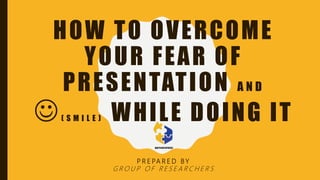 HOW TO OVERCOME
YOUR FEAR OF
PRESENTATION A N D
( S M I L E ) WHILE DOING IT
P R E PA R E D B Y
G R O U P O F R E S E A R C H E R S
 