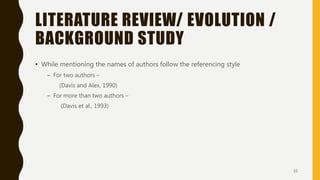 LITERATURE REVIEW/ EVOLUTION /
BACKGROUND STUDY
• While mentioning the names of authors follow the referencing style
– For two authors –
(Davis and Alex, 1990)
– For more than two authors –
(Davis et al., 1993)
10
 