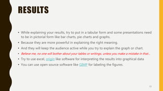 RESULTS
• While explaining your results, try to put in a tabular form and some presentations need
to be in pictorial form like bar charts, pie charts and graphs.
• Because they are more powerful in explaining the right meaning.
• And they will keep the audience active while you try to explain the graph or chart.
• Believe me, no one will bother about your tables or writings, unless you make a mistake in that…
• Try to use excel, origin like software for interpreting the results into graphical data
• You can use open source software like GIMP for labeling the figures.
11
 