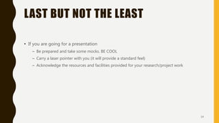 LAST BUT NOT THE LEAST
• If you are going for a presentation
– Be prepared and take some mocks. BE COOL
– Carry a laser pointer with you (it will provide a standard feel)
– Acknowledge the resources and facilities provided for your research/project work
14
 