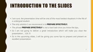 INTRODUCTION TO THE SLIDES
• I am sure, the presentation time will be one of the most hardest situations in the life of
a undergrad student.
• The only solution I can recommend is to PREPARE EFFECTIVELY.
• The phrase PREPARE EFFECTIVELY is not a hard task once you know the tips.
• So I am not going to deliver a great introduction which will make you close the
presentation…. LOL 
• So in the upcoming slides, I will be giving you some tips to prepare and present an
excellent presentation.
2
 