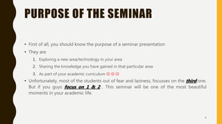 PURPOSE OF THE SEMINAR
• First of all, you should know the purpose of a seminar presentation
• They are
1. Exploring a new area/technology in your area
2. Sharing the knowledge you have gained in that particular area
3. As part of your academic curriculum   
• Unfortunately, most of the students out of fear and laziness, focusses on the third one.
But if you guys focus on 1 & 2… This seminar will be one of the most beautiful
moments in your academic life.
4
 