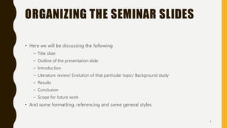 ORGANIZING THE SEMINAR SLIDES
• Here we will be discussing the following
– Title slide
– Outline of the presentation slide
– Introduction
– Literature review/ Evolution of that particular topic/ Background study
– Results
– Conclusion
– Scope for future work
• And some formatting, referencing and some general styles
5
 