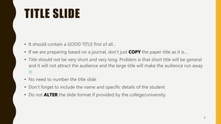 TITLE SLIDE
• It should contain a GOOD TITLE first of all…
• If we are preparing based on a journal, don’t just COPY the paper title as it is…
• Title should not be very short and very long. Problem is that short title will be general
and it will not attract the audience and the large title will make the audience run away

• No need to number the title slide
• Don’t forget to include the name and specific details of the student
• Do not ALTER the slide format if provided by the college/university.
6
 