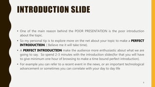 INTRODUCTION SLIDE
• One of the main reason behind the POOR PRESENTATION is the poor introduction
about the topic.
• So my personal tip is to explore more on the net about your topic to make a PERFECT
INTRODUCTION. ( Believe me it will take time).
• A PERFECT INTRODUCTION make the audience more enthusiastic about what we are
going to say. So spend 2-3 minutes with the introduction slides(for that you will have
to give minimum one hour of browsing to make a time bound perfect introduction).
• For example you can refer to a recent event in the news, or an important technological
advancement or sometimes you can correlate with your day to day life
8
 