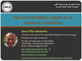 Aboul Ella Hassanien,
Founder and Chair of the Scientific Research Group in Egypt,
Professor at Cairo University
Faculty of Computers & Information
Information Technology Department
Email: aboitcairo@gmail.com
http://www.egyptscience.net/ &
http://www.fci.cu.edu.eg/~abo
http://scholar.cu.edu.eg/abo
https://eg.linkedin.com/in/aboul-ella-hassanien-48a9528
Tips for presenting a paper at an
academic conference
‫العلمى‬ ‫البحث‬ ‫مهارات‬ ‫محاضرات‬ ‫سلسلة‬
‫المصرية‬ ‫البحثية‬ ‫العلمية‬ ‫المجموعة‬
 