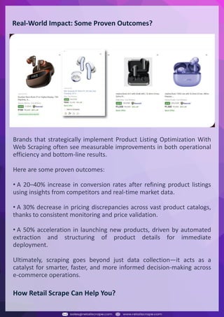 Understanding Web Scraping Foodhub Reviews
Web scraping involves extracting large amounts of data from websites in an automated manner.
Foodhub Reviews Scraper is designed to help businesses collect customer reviews from Foodhub,
a popular food delivery platform.
By scraping reviews, ratings, and feedback from customers, businesses can gain insights into
various aspects of their service, including food quality, delivery times, and customer satisfaction.
Instead of relying on manual data collection, Foodhub Reviews Data Collection through scraping
allows for real-time access to a large volume of structured data, which is essential for making
informed decisions.
Introduction
In today's dynamic quick-commerce landscape, staying competitive requires instant visibility
into market pricing trends and consumer preferences. This case study examines how a leading
grocery delivery chain with 30+ online stores across major Indian metropolitan areas
leveraged Real-Time Grocery Price Monitoring solutions from us to transform their business
intelligence capabilities and market positioning strategies.
The client struggled with maintaining competitive pricing across thousands of SKUs and
identifying regional pricing patterns. They also suffered revenue leakage due to suboptimal
pricing strategies. They needed a comprehensive solution to provide detailed insights into
quick-commerce market dynamics and enable precise price optimization across their diverse
grocery catalog.
The client revolutionized their approach to pricing strategy and inventory management by
implementing advanced Grocery Price Data Scraping technologies. This resulted in
remarkable improvements in market responsiveness, profit margins, and substantial revenue
growth.
Client Success Story
Introduction
This case study highlights how our Coupang Product Price Scraping Service revolutionized a
client's market analysis and pricing optimization strategy. By deploying advanced
techniques, we empowered the client with unmatched insights into the competitive
dynamics of South Korea's leading e-commerce platform.
Our customized solution delivered robust market intelligence, enabling clients to drive data-
backed pricing decisions, swiftly adapt to market changes, and significantly enhance their
profit margins. Leveraging our specialized Coupang Product Data Scraping Solutions scraping
tools, the client gained the strategic edge necessary to excel within Coupang's fast-evolving
marketplace.
The Client
Introduction
In the competitive fantasy cricket market, gaining insights into player performance and match
dynamics is crucial for informed decision-making and sustained growth. This case study
explores how a leading fantasy cricket platform, with over 2 million active users, utilized our
ESPNcricinfo Data Scraping solutions to enhance business intelligence and market position.
The client faced delayed stats, inaccurate player predictions, and revenue losses from poor
user engagement. They needed a solution that offered real-time insights into cricket matches
and allowed for accurate player valuation across various tournament formats.
By adopting our advanced ESPNcricinfo API Scraping technology, the client transformed their
fantasy cricket scoring and user engagement strategies. This led to significant improvements
in user retention and platform profitability and, ultimately, a substantial boost in revenue
growth.
Client Success Story
Real-World Impact: Some Proven Outcomes?
Brands that strategically implement Product Listing Optimization With
Web Scraping often see measurable improvements in both operational
efficiency and bottom-line results.
Here are some proven outcomes:
• A 20–40% increase in conversion rates after refining product listings
using insights from competitors and real-time market data.
• A 30% decrease in pricing discrepancies across vast product catalogs,
thanks to consistent monitoring and price validation.
• A 50% acceleration in launching new products, driven by automated
extraction and structuring of product details for immediate
deployment.
Ultimately, scraping goes beyond just data collection—it acts as a
catalyst for smarter, faster, and more informed decision-making across
e-commerce operations.
How Retail Scrape Can Help You?
 