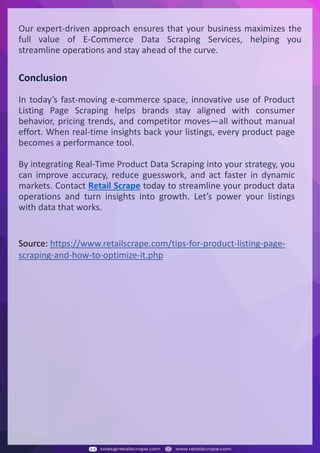 Understanding Web Scraping Foodhub Reviews
Web scraping involves extracting large amounts of data from websites in an automated manner.
Foodhub Reviews Scraper is designed to help businesses collect customer reviews from Foodhub,
a popular food delivery platform.
By scraping reviews, ratings, and feedback from customers, businesses can gain insights into
various aspects of their service, including food quality, delivery times, and customer satisfaction.
Instead of relying on manual data collection, Foodhub Reviews Data Collection through scraping
allows for real-time access to a large volume of structured data, which is essential for making
informed decisions.
Introduction
In today's dynamic quick-commerce landscape, staying competitive requires instant visibility
into market pricing trends and consumer preferences. This case study examines how a leading
grocery delivery chain with 30+ online stores across major Indian metropolitan areas
leveraged Real-Time Grocery Price Monitoring solutions from us to transform their business
intelligence capabilities and market positioning strategies.
The client struggled with maintaining competitive pricing across thousands of SKUs and
identifying regional pricing patterns. They also suffered revenue leakage due to suboptimal
pricing strategies. They needed a comprehensive solution to provide detailed insights into
quick-commerce market dynamics and enable precise price optimization across their diverse
grocery catalog.
The client revolutionized their approach to pricing strategy and inventory management by
implementing advanced Grocery Price Data Scraping technologies. This resulted in
remarkable improvements in market responsiveness, profit margins, and substantial revenue
growth.
Client Success Story
Introduction
This case study highlights how our Coupang Product Price Scraping Service revolutionized a
client's market analysis and pricing optimization strategy. By deploying advanced
techniques, we empowered the client with unmatched insights into the competitive
dynamics of South Korea's leading e-commerce platform.
Our customized solution delivered robust market intelligence, enabling clients to drive data-
backed pricing decisions, swiftly adapt to market changes, and significantly enhance their
profit margins. Leveraging our specialized Coupang Product Data Scraping Solutions scraping
tools, the client gained the strategic edge necessary to excel within Coupang's fast-evolving
marketplace.
The Client
Introduction
In the competitive fantasy cricket market, gaining insights into player performance and match
dynamics is crucial for informed decision-making and sustained growth. This case study
explores how a leading fantasy cricket platform, with over 2 million active users, utilized our
ESPNcricinfo Data Scraping solutions to enhance business intelligence and market position.
The client faced delayed stats, inaccurate player predictions, and revenue losses from poor
user engagement. They needed a solution that offered real-time insights into cricket matches
and allowed for accurate player valuation across various tournament formats.
By adopting our advanced ESPNcricinfo API Scraping technology, the client transformed their
fantasy cricket scoring and user engagement strategies. This led to significant improvements
in user retention and platform profitability and, ultimately, a substantial boost in revenue
growth.
Client Success Story
Source: https://www.retailscrape.com/tips-for-product-listing-page-
scraping-and-how-to-optimize-it.php
Our expert-driven approach ensures that your business maximizes the
full value of E-Commerce Data Scraping Services, helping you
streamline operations and stay ahead of the curve.
Conclusion
In today’s fast-moving e-commerce space, innovative use of Product
Listing Page Scraping helps brands stay aligned with consumer
behavior, pricing trends, and competitor moves—all without manual
effort. When real-time insights back your listings, every product page
becomes a performance tool.
By integrating Real-Time Product Data Scraping into your strategy, you
can improve accuracy, reduce guesswork, and act faster in dynamic
markets. Contact Retail Scrape today to streamline your product data
operations and turn insights into growth. Let’s power your listings
with data that works.
 