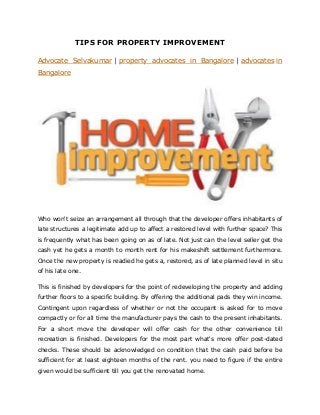 TIPS FOR PROPERTY IMPROVEMENT
Advocate Selvakumar | property advocates in Bangalore | advocates in
Bangalore
Who won't seize an arrangement all through that the developer offers inhabitants of
late structures a legitimate add up to affect a restored level with further space? This
is frequently what has been going on as of late. Not just can the level seller get the
cash yet he gets a month to month rent for his makeshift settlement furthermore.
Once the new property is readied he gets a, restored, as of late planned level in situ
of his late one.
This is finished by developers for the point of redeveloping the property and adding
further floors to a specific building. By offering the additional pads they win income.
Contingent upon regardless of whether or not the occupant is asked for to move
compactly or for all time the manufacturer pays the cash to the present inhabitants.
For a short move the developer will offer cash for the other convenience till
recreation is finished. Developers for the most part what's more offer post-dated
checks. These should be acknowledged on condition that the cash paid before be
sufficient for at least eighteen months of the rent. you need to figure if the entire
given would be sufficient till you get the renovated home.
 
