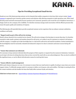 Tips for Providing Exceptional Email Service


Emails are one of the fastest growing customer service channels that enables companies to trim down their cost per contact. Email
response is supposed to give customers quicker answers and solutions while allowing companies to slash operations costs. When email
threads go back and forth unnecessarily because questions aren’t answered, operations costs exceed the cost of telephone interactions. A
sloppy email can rob a company of its credibility. It is therefore necessary manage email conversation with the efficient processes that
ensure the speed, quality and consistency of response.


The following tips will materially help to provide exceptional customer service experience that can enhance customer satisfaction,
confidence and loyalty.


* Regard email as part of the self-service strategy
Email is always deemed to be an assisted service channel. The self service strategy is the best place to execute these tips. It is therefore
essential to make emails a primary and seamless channel for self service, as it makes it easy for customers to continue to do business
with the company. A complete up-to-date knowledge base is a vital tool for self-service and email de-escalation. Content maintained in
the knowledgebase must be incessantly evaluated and enhanced to improve its value to customers and ensure success during self-
service.



* Ensure that customers are informed.
It is necessary to keep customers informed about the progress of their enquiries or requests from the moment of submission. Customers
can be kept in the know by letting them know that you have received the email with an auto acknowledgement. They can also be notified of
the significant issues, or can be offered with alternative means for resolving their issues.



* Ensure effective email management
With email volumes rising year over year, it is necessary to ensure that your email system is capable of scaling to many times your current
support volume. To efficiently manage emails it is necessary to define a set of queues, rules and workflow. This helps in meeting the SLAs
for contact resolution and also handles the times that finally affect customer loyalty and retention.


Click here to learn more on - Agent Desktop, Customer Experience Management & Web Self Service
 