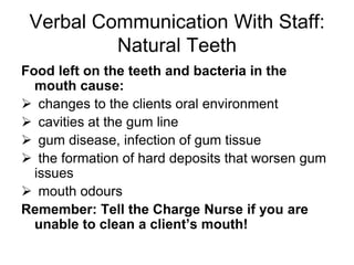 Do not flick toothbrush out while brushingFlossing Not realistic for many caregivers or clients, high risk of being bitten – better luck with inter-dental brushes, proxy brushes and stimudentsFinal Tooth and Gum Wipe Down Use water, gel, non-alcoholic mouthwash, or prescription chlorhexidine product