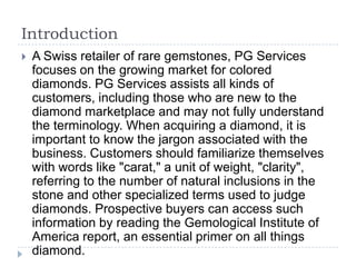 Introduction


A Swiss retailer of rare gemstones, PG Services
focuses on the growing market for colored
diamonds. PG Services assists all kinds of
customers, including those who are new to the
diamond marketplace and may not fully understand
the terminology. When acquiring a diamond, it is
important to know the jargon associated with the
business. Customers should familiarize themselves
with words like "carat," a unit of weight, "clarity",
referring to the number of natural inclusions in the
stone and other specialized terms used to judge
diamonds. Prospective buyers can access such
information by reading the Gemological Institute of
America report, an essential primer on all things
diamond.

 