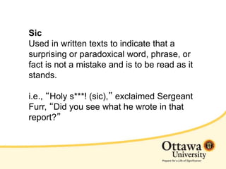 Sic
Used in written texts to indicate that a
surprising or paradoxical word, phrase, or
fact is not a mistake and is to be read as it
stands.
i.e., “Holy s***! (sic),” exclaimed Sergeant
Furr, “Did you see what he wrote in that
report?”
 
